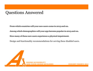 Questions Answered


 From which countries will your new users come in 2013 and on.

 Among which demographics will your app become popular in 2013 and on.

 How many of these new users experience a physical impairment.

 Design and functionality recommendations for serving these disabled users.
 