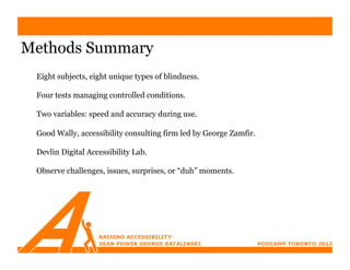 Methods Summary
 Eight subjects, eight unique types of blindness.

 Four tests managing controlled conditions.

 Two variables: speed and accuracy during use.

 Good Wally, accessibility consulting firm led by George Zamfir.

 Devlin Digital Accessibility Lab.

 Observe challenges, issues, surprises, or “duh” moments.
 
