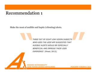 Recommendation 1


 Make the most of audible and haptic (vibrating) alerts.




                         THREE OUT OF EIGHT LOW VISION SUBJECTS
                         WHO USED THE LOOP APP SUGGESTED THAT
                         AUDIBLE ALERTS WOULD BE ESPECIALLY
                         BENEFICIAL AND IMPROVE THEIR USER
                         EXPERIENCE (Power, 2013).
 