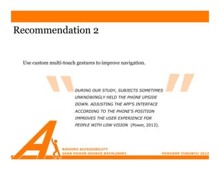Recommendation 2


 Use custom multi-touch gestures to improve navigation.




                       DURING OUR STUDY, SUBJECTS SOMETIMES
                       UNKNOWINGLY HELD THE PHONE UPSIDE
                       DOWN. ADJUSTING THE APP’S INTERFACE
                       ACCORDING TO THE PHONE’S POSITION
                       IMPROVES THE USER EXPERIENCE FOR
                       PEOPLE WITH LOW VISION (Power, 2013).
 