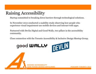 Raising Accessibility
  Startup committed to breaking down barriers through technological solutions.

  In November 2012 conducted a usability study observing how people who
  experience visual impairment use mobile devices and interact with apps.

  Partnered with Devlin Digital and Good Wally, two pillars in the accessibility
  community.

  Close connection with the Toronto Accessibility & Inclusive Design Meetup Group.
 