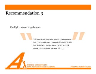Recommendation 3


 Use high contrast, large buttons.




                         CONSIDER ADDING THE ABILITY TO CHANGE
                         THE CONTRAST AND COLOUR OF BUTTONS IN
                         THE SETTINGS MENU. EVERYBODY’S EYES
                         WORK DIFFERENTLY (Power, 2013).
 