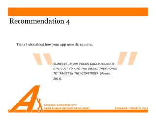 Recommendation 4


 Think twice about how your app uses the camera.




                       SUBJECTS IN OUR FOCUS GROUP FOUND IT
                       DIFFICULT TO FIND THE OBJECT THEY HOPED
                       TO TARGET IN THE VIEWFINDER (Power,
                       2013).
 