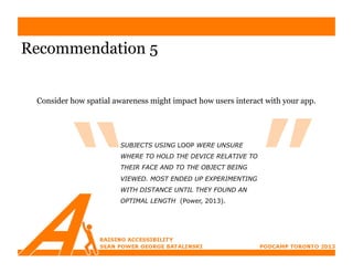 Recommendation 5


 Consider how spatial awareness might impact how users interact with your app.




                        SUBJECTS USING LOOP WERE UNSURE
                        WHERE TO HOLD THE DEVICE RELATIVE TO
                        THEIR FACE AND TO THE OBJECT BEING
                        VIEWED. MOST ENDED UP EXPERIMENTING
                        WITH DISTANCE UNTIL THEY FOUND AN
                        OPTIMAL LENGTH (Power, 2013).
 