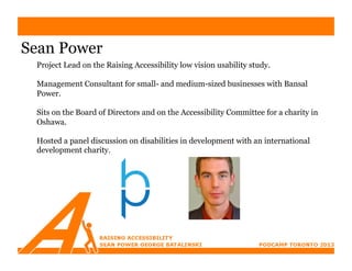 Sean Power
 Project Lead on the Raising Accessibility low vision usability study.

 Management Consultant for small- and medium-sized businesses with Bansal
 Power.

 Sits on the Board of Directors and on the Accessibility Committee for a charity in
 Oshawa.

 Hosted a panel discussion on disabilities in development with an international
 development charity.
 