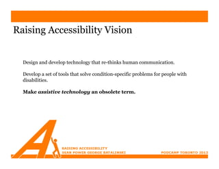 Raising Accessibility Vision


  Design and develop technology that re-thinks human communication.

  Develop a set of tools that solve condition-specific problems for people with
  disabilities.

  Make assistive technology an obsolete term.
 