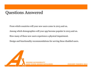 Questions Answered


 From which countries will your new users come in 2013 and on.

 Among which demographics will your app become popular in 2013 and on.

 How many of these new users experience a physical impairment.

 Design and functionality recommendations for serving these disabled users.
 
