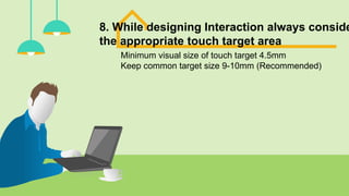 8. While designing Interaction always conside
the appropriate touch target area
Minimum visual size of touch target 4.5mm
Keep common target size 9-10mm (Recommended)
 