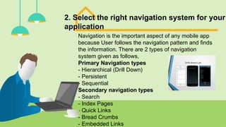 2. Select the right navigation system for your
application
Navigation is the important aspect of any mobile app
because User follows the navigation pattern and finds
the information. There are 2 types of navigation
system given as follows,
Primary Navigation types
- Hierarchical (Drill Down)
- Persistent
- Sequential
Secondary navigation types
- Search
- Index Pages
- Quick Links
- Bread Crumbs
- Embedded Links
 