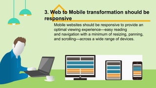 3. Web to Mobile transformation should be
responsive
Mobile websites should be responsive to provide an
optimal viewing experience—easy reading
and navigation with a minimum of resizing, panning,
and scrolling—across a wide range of devices.
 
