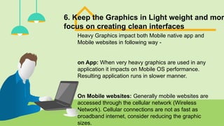6. Keep the Graphics in Light weight and mor
focus on creating clean interfaces
Heavy Graphics impact both Mobile native app and
Mobile websites in following way -
on App: When very heavy graphics are used in any
application it impacts on Mobile OS performance.
Resulting application runs in slower manner.
On Mobile websites: Generally mobile websites are
accessed through the cellular network (Wireless
Network). Cellular connections are not as fast as
broadband internet, consider reducing the graphic
sizes.
 