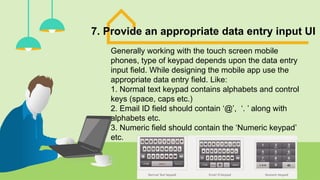 7. Provide an appropriate data entry input UI
Generally working with the touch screen mobile
phones, type of keypad depends upon the data entry
input field. While designing the mobile app use the
appropriate data entry field. Like:
1. Normal text keypad contains alphabets and control
keys (space, caps etc.)
2. Email ID field should contain ‘@’, ‘. ’ along with
alphabets etc.
3. Numeric field should contain the ‘Numeric keypad’
etc.
 