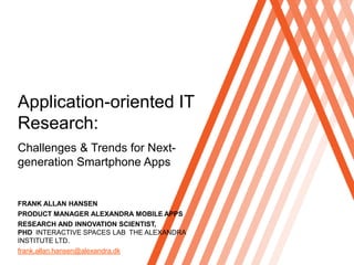 Click to edit Master title style




Application-oriented IT
Research:
Challenges & Trends for Next-
generation Smartphone Apps


FRANK ALLAN HANSEN
PRODUCT MANAGER ALEXANDRA MOBILE APPS
RESEARCH AND INNOVATION SCIENTIST,
PHD INTERACTIVE SPACES LAB THE ALEXANDRA
INSTITUTE LTD.
frank.allan.hansen@alexandra.dk
 