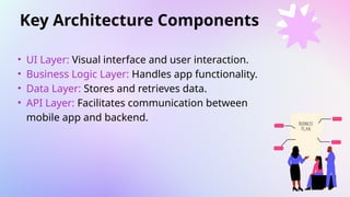 Key Architecture Components
• UI Layer: Visual interface and user interaction.
• Business Logic Layer: Handles app functionality.
• Data Layer: Stores and retrieves data.
• API Layer: Facilitates communication between
mobile app and backend.
 
