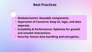Best Practices
.
• Modularization: Reusable components.
• Separation of Concerns: Keep UI, logic, and data
separate.
• Scalability & Performance: Optimize for growth
and smooth interactions.
• Security: Secure data handling and encryption.
 