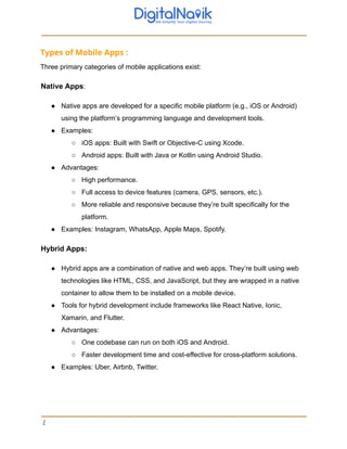 Types of Mobile Apps :
Three primary categories of mobile applications exist:
Native Apps:
● Native apps are developed for a specific mobile platform (e.g., iOS or Android)
using the platform’s programming language and development tools.
● Examples:
○ iOS apps: Built with Swift or Objective-C using Xcode.
○ Android apps: Built with Java or Kotlin using Android Studio.
● Advantages:
○ High performance.
○ Full access to device features (camera, GPS, sensors, etc.).
○ More reliable and responsive because they’re built specifically for the
platform.
● Examples: Instagram, WhatsApp, Apple Maps, Spotify.
Hybrid Apps:
● Hybrid apps are a combination of native and web apps. They’re built using web
technologies like HTML, CSS, and JavaScript, but they are wrapped in a native
container to allow them to be installed on a mobile device.
● Tools for hybrid development include frameworks like React Native, Ionic,
Xamarin, and Flutter.
● Advantages:
○ One codebase can run on both iOS and Android.
○ Faster development time and cost-effective for cross-platform solutions.
● Examples: Uber, Airbnb, Twitter.
2
 