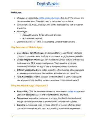 Web Apps:
● Web apps are essentially mobile-optimized websites that run on the browser and
can behave like apps. They don’t need to be installed on the device.
● Built using HTML, CSS, JavaScript, and can be accessed via a web browser on
any device.
● Advantages:
○ Accessible via any device with a web browser.
○ No installation required.
● Examples: Facebook, Twitter (web versions), Gmail (browser version).
Key Features of Mobile Apps :
● User Interface (UI): Mobile apps are designed to have user-friendly interfaces
optimized for small screens, providing a smooth and engaging user experience.
● Device Integration: Mobile apps can interact with various features of the device
like the camera, GPS, sensors, and storage. This integration enhances
functionality and allows the app to offer a more personalized experience.
● Offline Functionality: Some mobile apps offer offline features, allowing users to
access certain content or use functionalities without an internet connection.
● Push Notifications: Mobile apps can send notifications to users, helping with
user engagement by providing updates, reminders, or promotional content.
Why Are Mobile Apps Important ?
● Accessibility: With the increasing reliance on smartphones, mobile apps provide
users with access to services and content anytime, anywhere.
● Engagement: Apps allow businesses to engage directly with their customers
through personalized features, push notifications, and real-time updates.
● Branding: A mobile app helps reinforce a brand’s presence, offering a direct
channel to communicate with users and providing brand-centric experiences.
3
 