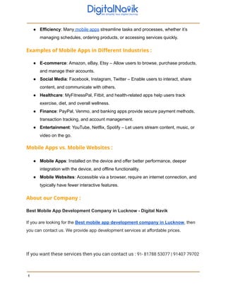 ● Efficiency: Many mobile apps streamline tasks and processes, whether it’s
managing schedules, ordering products, or accessing services quickly.
Examples of Mobile Apps in Different Industries :
● E-commerce: Amazon, eBay, Etsy – Allow users to browse, purchase products,
and manage their accounts.
● Social Media: Facebook, Instagram, Twitter – Enable users to interact, share
content, and communicate with others.
● Healthcare: MyFitnessPal, Fitbit, and health-related apps help users track
exercise, diet, and overall wellness.
● Finance: PayPal, Venmo, and banking apps provide secure payment methods,
transaction tracking, and account management.
● Entertainment: YouTube, Netflix, Spotify – Let users stream content, music, or
video on the go.
Mobile Apps vs. Mobile Websites :
● Mobile Apps: Installed on the device and offer better performance, deeper
integration with the device, and offline functionality.
● Mobile Websites: Accessible via a browser, require an internet connection, and
typically have fewer interactive features.
About our Company :
Best Mobile App Development Company in Lucknow - Digital Navik
If you are looking for the Best mobile app development company in Lucknow, then
you can contact us. We provide app development services at affordable prices.
If you want these services then you can contact us : 91- 81788 53077 | 91407 79702
4
 
