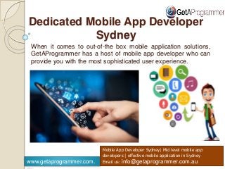 HHHH
www.getaprogrammer.com.
Mobile App Developer Sydney| Mid level mobile app
developers | effective mobile application in Sydney
Email us: info@getaprogrammer.com.au
When it comes to out-of-the box mobile application solutions,
GetAProgrammer has a host of mobile app developer who can
provide you with the most sophisticated user experience.
Dedicated Mobile App Developer
Sydney
 