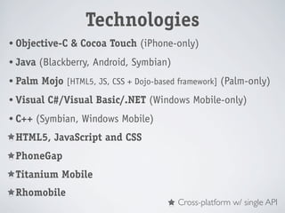 Technologies
• Objective-C   & Cocoa Touch (iPhone-only)
• Java   (Blackberry, Android, Symbian)
• Palm   Mojo [HTML5, JS, CSS + Dojo-based framework] (Palm-only)
• Visual   C#/Visual Basic/.NET (Windows Mobile-only)
• C++   (Symbian, Windows Mobile)
• HTML5,    JavaScript and CSS
• PhoneGap

• Titanium    Mobile
• Rhomobile
                                          Cross-platform w/ single API
 