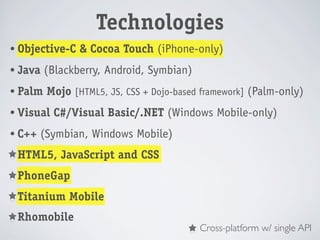 Technologies
• Objective-C   & Cocoa Touch (iPhone-only)
• Java   (Blackberry, Android, Symbian)
• Palm   Mojo [HTML5, JS, CSS + Dojo-based framework] (Palm-only)
• Visual   C#/Visual Basic/.NET (Windows Mobile-only)
• C++   (Symbian, Windows Mobile)
• HTML5,    JavaScript and CSS
• PhoneGap

• Titanium    Mobile
• Rhomobile
                                          Cross-platform w/ single API
 