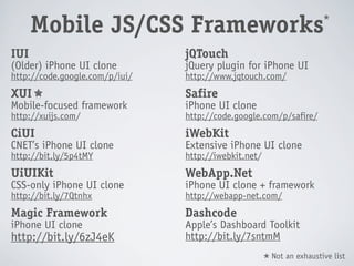 *
      Mobile JS/CSS Frameworks
IUI                             jQTouch
(Older) iPhone UI clone         jQuery plugin for iPhone UI
http://code.google.com/p/iui/   http://www.jqtouch.com/
XUI                             Safire
Mobile-focused framework        iPhone UI clone
http://xuijs.com/               http://code.google.com/p/safire/
CiUI                            iWebKit
CNET’s iPhone UI clone          Extensive iPhone UI clone
http://bit.ly/5p4tMY            http://iwebkit.net/
UiUIKit                         WebApp.Net
CSS-only iPhone UI clone        iPhone UI clone + framework
http://bit.ly/7Qtnhx            http://webapp-net.com/
Magic Framework                 Dashcode
iPhone UI clone                 Apple’s Dashboard Toolkit
http://bit.ly/6zJ4eK            http://bit.ly/7sntmM
                                                          Not an exhaustive list
                                                      *
 
