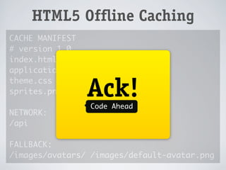 !
    HTML5 Offline Caching
CACHE MANIFEST
# version 1.0
index.html




                  !
application.js
theme.css
sprites.png      Ack!
                 Code Ahead
NETWORK:
/api

FALLBACK:
/images/avatars/ /images/default-avatar.png
 
