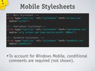 !
             Mobile Stylesheets
    <!-- Main Stylesheet -->
    <link type="text/css" rel="stylesheet" href="screen.css"
      media="screen">

    <!-- Smartphone Stylesheet-->
    <link type="text/css" rel="stylesheet" href="smartphone.css"
      media="only screen and (max-device-width: 480px)">

    <!-- Handheld Stylesheet -->
    <link type="text/css" rel="stylesheet" href="handheld.css"
      media="handheld">




    • To
       account for Windows Mobile, conditional
     comments are required (not shown).
 