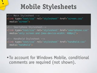 !
             Mobile Stylesheets
    <!-- Main Stylesheet -->
    <link type="text/css" rel="stylesheet" href="screen.css"
      media="screen">

    <!-- Smartphone Stylesheet-->
    <link type="text/css" rel="stylesheet" href="smartphone.css"
      media="only screen and (max-device-width: 480px)">

    <!-- Handheld Stylesheet -->
    <link type="text/css" rel="stylesheet" href="handheld.css"
      media="handheld">




    • To
       account for Windows Mobile, conditional
     comments are required (not shown).
 