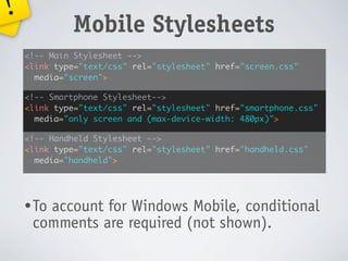 !
             Mobile Stylesheets
    <!-- Main Stylesheet -->
    <link type="text/css" rel="stylesheet" href="screen.css"
      media="screen">

    <!-- Smartphone Stylesheet-->
    <link type="text/css" rel="stylesheet" href="smartphone.css"
      media="only screen and (max-device-width: 480px)">

    <!-- Handheld Stylesheet -->
    <link type="text/css" rel="stylesheet" href="handheld.css"
      media="handheld">




    • To
       account for Windows Mobile, conditional
     comments are required (not shown).
 