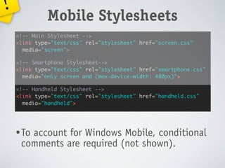 !
             Mobile Stylesheets
    <!-- Main Stylesheet -->
    <link type="text/css" rel="stylesheet" href="screen.css"
      media="screen">

    <!-- Smartphone Stylesheet-->
    <link type="text/css" rel="stylesheet" href="smartphone.css"
      media="only screen and (max-device-width: 480px)">

    <!-- Handheld Stylesheet -->
    <link type="text/css" rel="stylesheet" href="handheld.css"
      media="handheld">




    • To
       account for Windows Mobile, conditional
     comments are required (not shown).
 