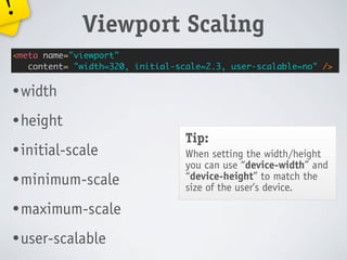 !
             Viewport Scaling
<meta name="viewport"
   content= "width=320, initial-scale=2.3, user-scalable=no" />


• width

• height
                                  Tip:
• initial-scale                   When setting the width/height
                                  you can use “device-width” and
• minimum-scale                   “device-height” to match the
                                  size of the user’s device.

• maximum-scale

• user-scalable
 