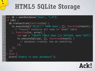 !
           HTML5 SQLite Storage
 1   var db = openDatabase("Demo", "1.0");
 2   if (db) {
 3     db.transaction(function(tx) {
 4       tx.executeSql("SELECT * FROM demo", [], function(result) {
 5         // “result” contains all rows in “demo” table
 6       }, function(tx, error) {
 7            var sql = "CREATE TABLE demo (id INTEGER, demo TEXT)";
 8            tx.executeSql(sql, [], function(result) {
 9              // database created, now do something
10            });
11       });
12     });
13   } else {
14     alert("Unable to open database!");
15   }


                                                          Ack!
 
