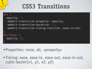 !
             CSS3 Transitions
div {
  opacity: 1;
  -webkit-transition-property: opacity;
  -webkit-transition-duration: 1s;
  -webkit-transition-timing-function: ease-in-out;
}
div:hover {
  opacity: 0;
}


• Properties:   none, all, <property>
• Timing:   ease, ease-in, ease-out, ease-in-out,
    cubic-bezier(x1, y1, x2, y2)
 