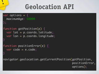 !
             Geolocation API
var options = {
   maximumAge: 60000
};

function gotPosition(p) {
  var lat = p.coords.latitude;
  var lon = p.coords.longitude;
}

function positionError(e) {
  var code = e.code;
}

navigator.geolocation.getCurrentPosition(gotPosition,
                                         positionError,
                                         options);
 
