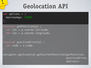 !
             Geolocation API
var options = {
   maximumAge: 60000
};

function gotPosition(p) {
  var lat = p.coords.latitude;
  var lon = p.coords.longitude;
}

function positionError(e) {
  var code = e.code;
}

navigator.geolocation.getCurrentPosition(gotPosition,
                                         positionError,
                                         options);
 