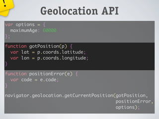 !
             Geolocation API
var options = {
   maximumAge: 60000
};

function gotPosition(p) {
  var lat = p.coords.latitude;
  var lon = p.coords.longitude;
}

function positionError(e) {
  var code = e.code;
}

navigator.geolocation.getCurrentPosition(gotPosition,
                                         positionError,
                                         options);
 