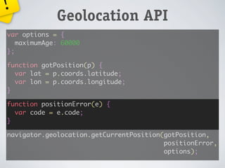 !
             Geolocation API
var options = {
   maximumAge: 60000
};

function gotPosition(p) {
  var lat = p.coords.latitude;
  var lon = p.coords.longitude;
}

function positionError(e) {
  var code = e.code;
}

navigator.geolocation.getCurrentPosition(gotPosition,
                                         positionError,
                                         options);
 