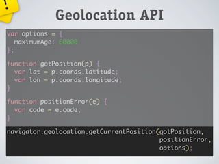 !
             Geolocation API
var options = {
   maximumAge: 60000
};

function gotPosition(p) {
  var lat = p.coords.latitude;
  var lon = p.coords.longitude;
}

function positionError(e) {
  var code = e.code;
}

navigator.geolocation.getCurrentPosition(gotPosition,
                                         positionError,
                                         options);
 