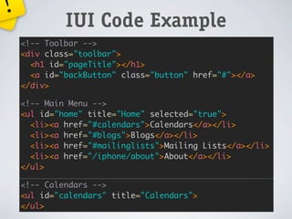 !
             IUI Code Example
    <!-- Toolbar -->
    <div class="toolbar">
      <h1 id="pageTitle"></h1>
      <a id="backButton" class="button" href="#"></a>
    </div>

    <!-- Main Menu -->
    <ul id="home" title="Home" selected="true">
      <li><a href="#calendars">Calendars</a></li>
      <li><a href="#blogs">Blogs</a></li>
      <li><a href="#mailinglists">Mailing Lists</a></li>
      <li><a href="/iphone/about">About</a></li>
    </ul>

    <!-- Calendars -->
    <ul id="calendars" title="Calendars">
    </ul>
 
