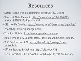 Resources
•   Safari Mobile Web Programming: http://bit.ly/4Fkdnp
•   Viewport Meta Element: http://www.w3.org/TR/2010/CR-
    mwabp-20100211/#bp-viewport
•   CSS3 Media Queries: http://www.w3.org/TR/css3-mediaqueries/
•   PhoneGap: http://phonegap.com/
•   Titanium Mobile: http://www.appcelerator.com/
•   Apple iPhone Dev Center: http://developer.apple.com/iphone/
•   W3C Geolocation API: http://dev.w3.org/geo/api/spec-
    source.html
•   Offline Storage & Caching: http://bit.ly/bvlVJ8
•   CSS3 Transitions: http://webkit.org/blog/138/css-animation/
 