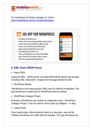 For mobile/app UI design samples, pl. check -
http://mobilemerit.com/our-mobile-templates/
II. XML Feed /JSON Parser
 Import RSS
Using the XML / JSON parser we parse RSS/JSON feed to get all data
including Title, description, images and full page details for post
 WordPress Ready
WordPress is the most popular CMS used by millions of websites. The
app framework is optimized for WordPress feed as default
 WordPress Category Plugin
All posts in WordPress are sorted by categories using – WordPress
Category Plugin. It can be used to show posts by category – in App
 Latest Posts
View Latest posts. Also whenever there is a new post, user will be
notified and will be up to date with the website. The app will always be
 