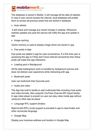 The database is stored in Mobile. It will manage all the data of website.
In case if user cannot access the internet, local database will enable
them to access all previous posts that are stored in database
 Auto refresh
It will check and manage any recent change in website. Whenever
website updates any post the service will notify the app and update in
app
 Image caching
Cache memory is used to display image which are stored in app
 Few posts in-App
Few posts are added in app for user convenience. If a first time user is
accessing the app or if they don’t have internet connectivity then these
posts will make this app interactive
 Loading post in Background
All the data loading/sync work is handled by background service and
does not distract user experience while interacting with app
 Bookmark posts
User can bookmark their favourite post
 Audio and video
The App has built-in facility to add multimedia files including most audio
and video formats. Also supports YouTube Channel API import facility.
In app video player is present so user can play video inside app without
using any other app as player
 Language RTL support (Arabic)
Right-to-left (RTL) script support is provided in app to read Arabic and
other vernacular language
 Google Map
Display your business address and location in Google Map
 