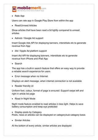  Rate App
Users can rate app in Google Play Store from within the app
 Read/Unread Articles
Show articles that have been read a bit lightly compared to unread
articles
 Admob / Google Ad support
Insert Google Ads API for displaying banners, interstitials etc to generate
revenue from App
 iAd / Apple Ad platform support
Insert iAd API for displaying banners, interstitials etc to generate
revenue from iPhone and iPad App
 Search
The app has a built-in search feature that offers an easy way to provide
a reliable search experience for users
 Error message when no Internet
Displays an alert message, when internet connection is not available
 Reader friendly UI
Uniform font, colour, format of page is ensured. Support swipe left and
right in article list page
 Read In Night Mode
Night mode feature enabled to read articles in less light. Helps to save
battery consumption and keep eye protected
 Display posts by Category
Posts, news or articles can be displayed on category/sub category basis
 Similar Articles
At the bottom of every article, similar articles are displayed
 