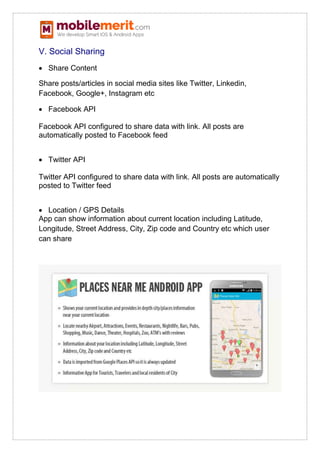 V. Social Sharing
 Share Content
Share posts/articles in social media sites like Twitter, Linkedin,
Facebook, Google+, Instagram etc
 Facebook API
Facebook API configured to share data with link. All posts are
automatically posted to Facebook feed
 Twitter API
Twitter API configured to share data with link. All posts are automatically
posted to Twitter feed
 Location / GPS Details
App can show information about current location including Latitude,
Longitude, Street Address, City, Zip code and Country etc which user
can share
 