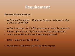 Requirement
Minimum Requirements :
• A Personal Computer : Operating System : Windows / Mac
/ Linux or any other.
• A Fast Processor : A 1.5 GHz processor or more is expected.
• Please right click on My Computer and go to properties.
• Here you will find all the information you need.
• RAM : Minimum 2 GB of RAM.
• Disk Space : Minimum 30-40 GB of free space.
 