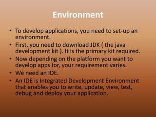 Environment
• To develop applications, you need to set-up an
environment.
• First, you need to download JDK ( the java
development kit ). It is the primary kit required.
• Now depending on the platform you want to
develop apps for, your requirement varies.
• We need an IDE.
• An IDE is Integrated Development Environment
that enables you to write, update, view, test,
debug and deploy your application.
 