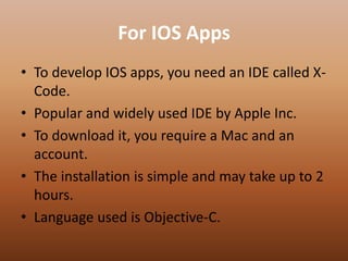 For IOS Apps
• To develop IOS apps, you need an IDE called X-
Code.
• Popular and widely used IDE by Apple Inc.
• To download it, you require a Mac and an
account.
• The installation is simple and may take up to 2
hours.
• Language used is Objective-C.
 