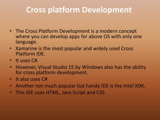 Cross platform Development
• The Cross Platform Development is a modern concept
where you can develop apps for above OS with only one
language.
• Xamarine is the most popular and widely used Cross
Platform IDE.
• It uses C#.
• However, Visual Studio 15 by Windows also has the ability
for cross platform development.
• It also uses C#
• Another not much popular but handy IDE is the Intel XDK.
• This IDE uses HTML, Java Script and CSS.
 