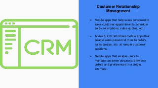 Customer Relationship
Management
➢ Mobile apps that help sales personnel to
track customer appointments, schedule
sales solicitations, sales quotes, etc.
➢ Android, iOS, Windows mobile apps that
enable sales personnel to write orders,
sales quotes, etc. at remote customer
locations.
➢ Mobile apps that enable users to
manage customer accounts, previous
orders and preferences in a single
interface.
 
